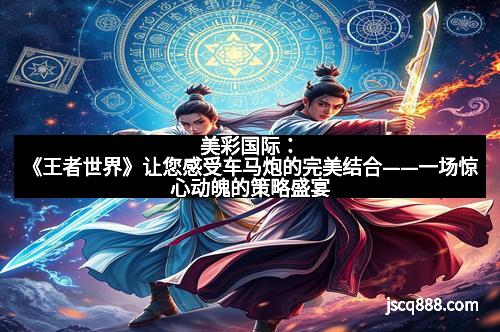 美彩国际：《王者世界》让您感受车马炮的完美结合——一场惊心动魄的策略盛宴